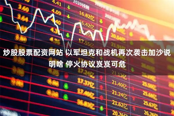 炒股股票配资网站 以军坦克和战机再次袭击加沙说明啥 停火协议岌岌可危