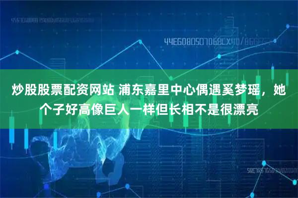 炒股股票配资网站 浦东嘉里中心偶遇奚梦瑶，她个子好高像巨人一样但长相不是很漂亮