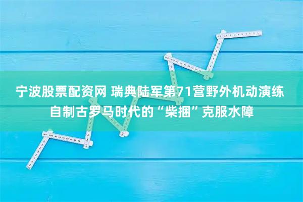 宁波股票配资网 瑞典陆军第71营野外机动演练 自制古罗马时代的“柴捆”克服水障