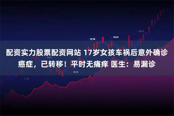 配资实力股票配资网站 17岁女孩车祸后意外确诊癌症，已转移！平时无痛痒 医生：易漏诊