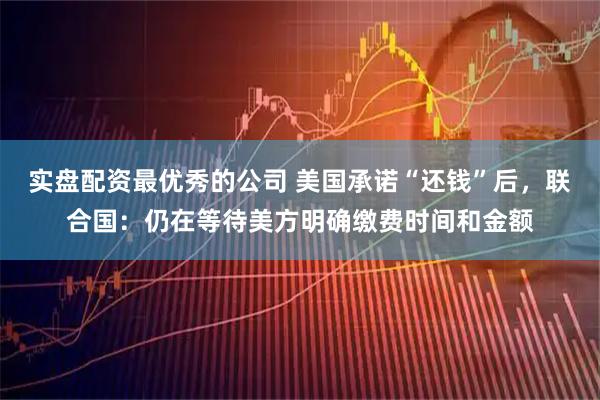 实盘配资最优秀的公司 美国承诺“还钱”后，联合国：仍在等待美方明确缴费时间和金额