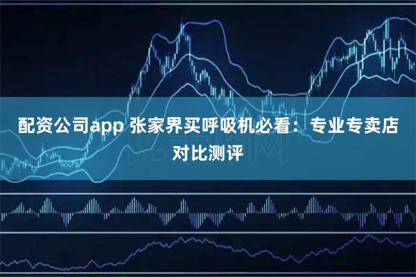 配资公司app 张家界买呼吸机必看：专业专卖店对比测评
