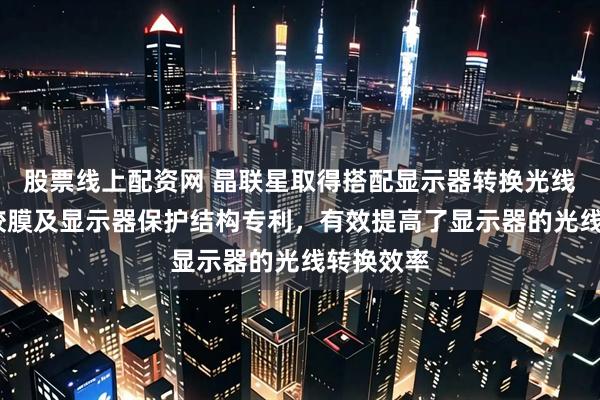 股票线上配资网 晶联星取得搭配显示器转换光线用的AB胶膜及显示器保护结构专利，有效提高了显示器的光线转换效率