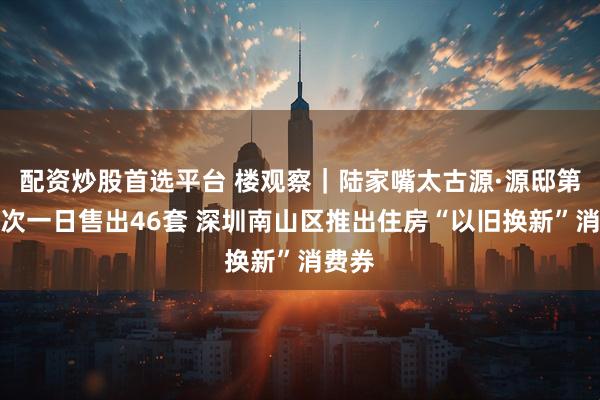配资炒股首选平台 楼观察｜陆家嘴太古源·源邸第五批次一日售出46套 深圳南山区推出住房“以旧换新”消费券