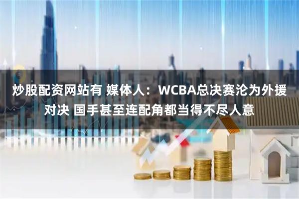 炒股配资网站有 媒体人：WCBA总决赛沦为外援对决 国手甚至连配角都当得不尽人意
