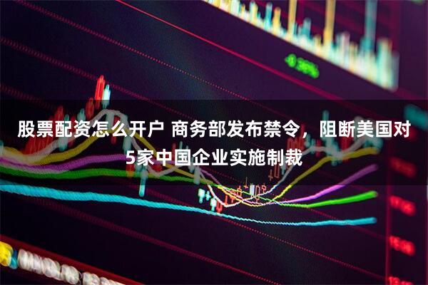 股票配资怎么开户 商务部发布禁令，阻断美国对5家中国企业实施制裁