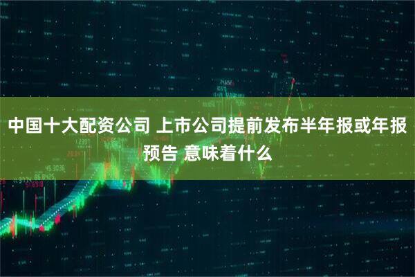 中国十大配资公司 上市公司提前发布半年报或年报预告 意味着什么