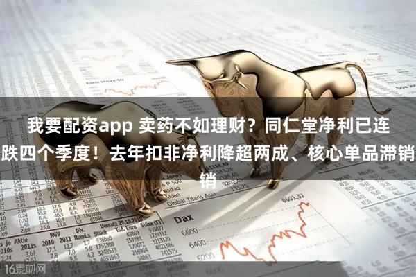 我要配资app 卖药不如理财？同仁堂净利已连跌四个季度！去年扣非净利降超两成、核心单品滞销