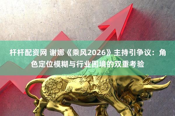 杆杆配资网 谢娜《乘风2026》主持引争议：角色定位模糊与行业困境的双重考验