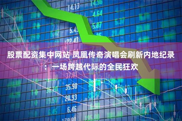 股票配资集中网站 凤凰传奇演唱会刷新内地纪录：一场跨越代际的全民狂欢