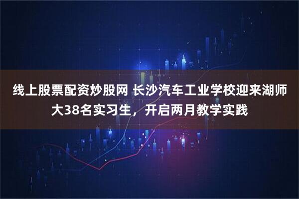线上股票配资炒股网 长沙汽车工业学校迎来湖师大38名实习生，开启两月教学实践