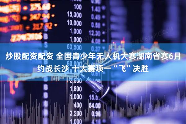 炒股配资配资 全国青少年无人机大赛湖南省赛6月约战长沙 十大赛项一“飞”决胜