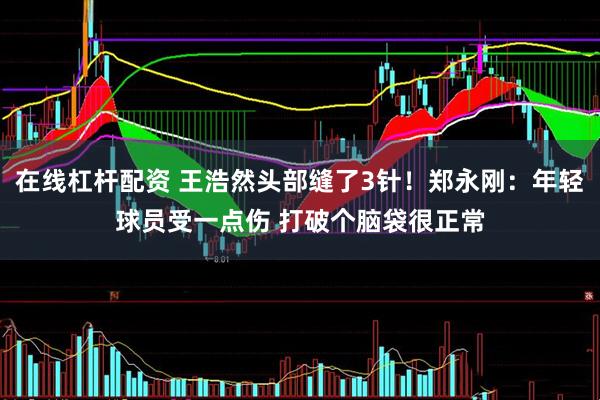 在线杠杆配资 王浩然头部缝了3针！郑永刚：年轻球员受一点伤 打破个脑袋很正常
