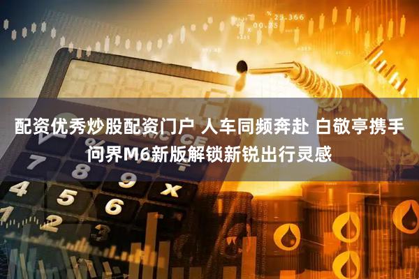 配资优秀炒股配资门户 人车同频奔赴 白敬亭携手问界M6新版解锁新锐出行灵感