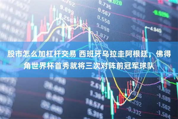 股市怎么加杠杆交易 西班牙乌拉圭阿根廷，佛得角世界杯首秀就将三次对阵前冠军球队