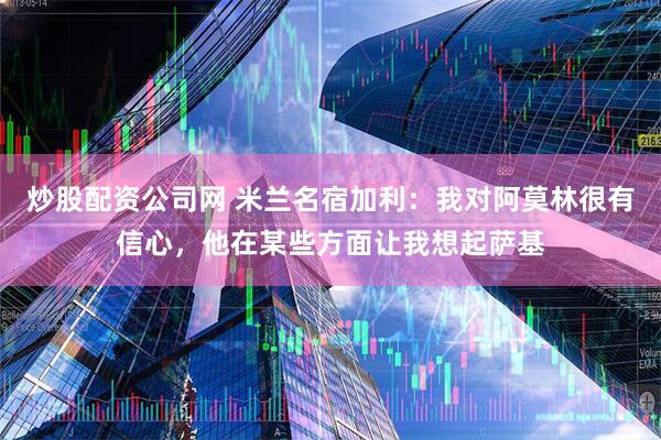 炒股配资公司网 米兰名宿加利：我对阿莫林很有信心，他在某些方面让我想起萨基